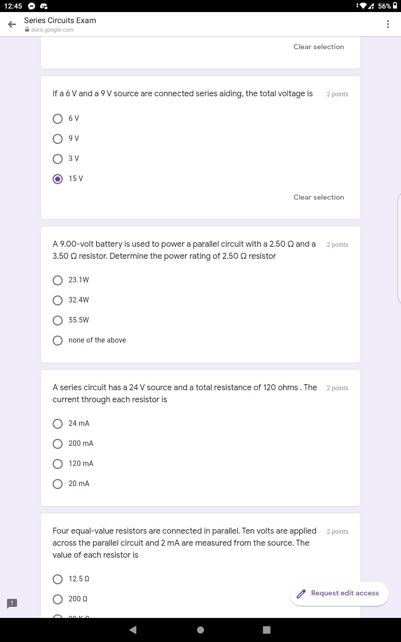 12:45 O
A 56% O
Series Circuits Exam
A docs.google.com
Clear selection
If a 6 V and a 9 V source are connected series aiding, the total voltage is
2 points
O 6 V
A6 O
O 3 V
15 V
Clear selection
A 9.00-volt battery is used to power a parallel circuit with a 2.50 Q and a
2 points
3.50 Q resistor. Determine the power rating of 2.50 Q resistor
23.1W
O 32.4W
O 55,5W
O none of the above
A series circuit has a 24 V source and a total resistance of 120 ohms . The
2 points
current through each resistor is
24 mA
O 200 mA
O 120 mA
O 20 mA
Four equal-value resistors are connected in parallel. Ten volts are applied
2 points
across the parallel circuit and 2 mA are measured from the source. The
value of each resistor is
O 12.5 0
Request edit access
200 Q
O O
