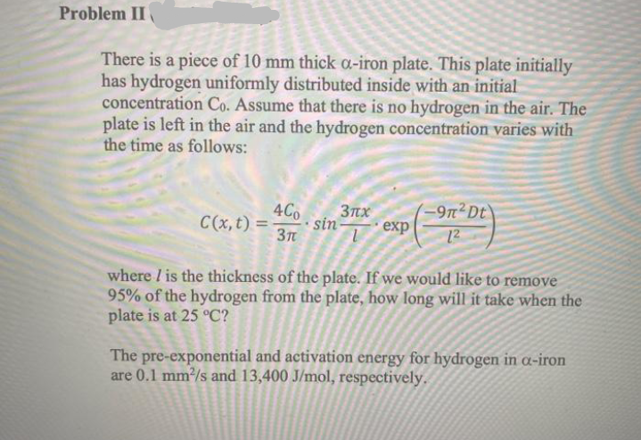 Problem II
There is a piece of 10 mm thick a-iron plate. This plate initially
has hydrogen uniformly distributed inside with an initial
concentration Co. Assume that there is no hydrogen in the air. The
plate is left in the air and the hydrogen concentration varies with
the time as follows:
4Co
C(x, t) =
(-9n²Dt\
12
3nx
sin
еxp
where / is the thickness of the plate. If we would like to remove
95% of the hydrogen from the plate, how long will it take when the
plate is at 25 °C?
The pre-exponential and activation energy for hydrogen in a-iron
are 0.1 mm/s and 13,400 J/mol, respectively.
