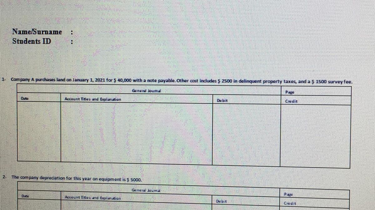 Name/Surname
Students ID
Company A purchases land on January 1, 2021 for $ 40,000 with a note payable. Other cost indludes $ 2500 in delinquent property taxes, and a $ 1500 survey fee.
Genen Jauma
Pape
Account Tites and Eelanten
De bit
Credit
2
The company depreciation tor this year on equpmer *$ S000.
Accnt te nd belir Aon
