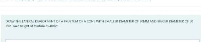 DRAW THE LATERAL DEVLOPMENT OF A FRUSTUM OFA CONE WITH SMALLER DIAMETER OF 30MM AND BIGGER DIAMETER OF 50
MM. Take height of frustum as 40mm.
