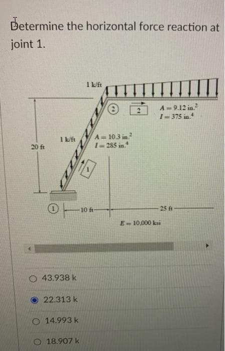 Determine the horizontal force reaction at
joint 1.
I ft
A- 9.12 in.
1-375 in
A= 103 in
1=285 in.
1 k/ft
20 ft
10 ft-
25 ft
E- 10,000 kai
43.938 k
22.313 k
O 14.993 k
O 18.907 k
