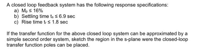 A closed loop feedback system has the following response specifications:
a) Mp s 16%
b) Settling time ts 5 6.9 sec
c) Rise time tr 1.8 sec
If the transfer function for the above closed loop system can be approximated by a
simple second order system, sketch the region in the s-plane were the closed-loop
transfer function poles can be placed.
