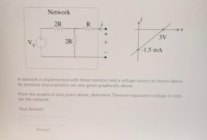 Network
2R
R
3V
2R
-1.5 mA
A network is implemented with three resistors and a voltage source as shown above.
Its terminal characteristics are also given graphically above.
From the graphical data given above, determine Thevenin equivalent voltage in volts
for the network.
Your Answer:
Answer
