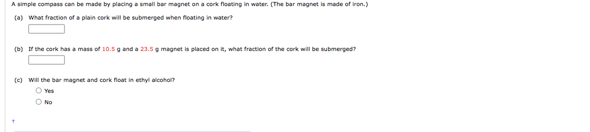 A simple compass can be made by placing a small bar magnet on a cork floating in water. (The bar magnet is made of iron.)
(a) What fraction of a plain cork will be submerged when floating in water?
(b) If the cork has a mass of 10.5 g and a 23.5 g magnet is placed on it, what fraction of the cork will be submerged?
(c) Will the bar magnet and cork float in ethyl alcohol?
O Yes
No