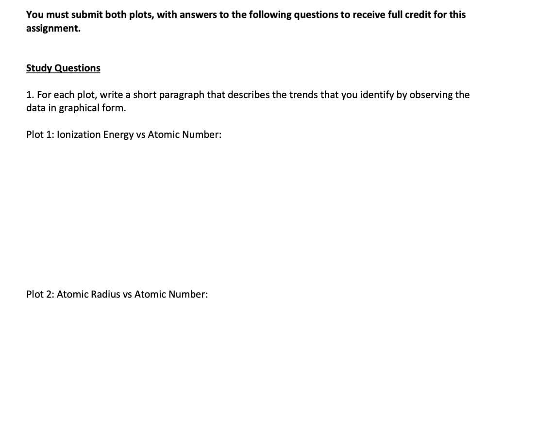 You must submit both plots, with answers to the following questions to receive full credit for this
assignment.
Study Questions
1. For each plot, write a short paragraph that describes the trends that you identify by observing the
data in graphical form.
Plot 1: lonization Energy vs Atomic Number:
Plot 2: Atomic Radius vs Atomic Number: