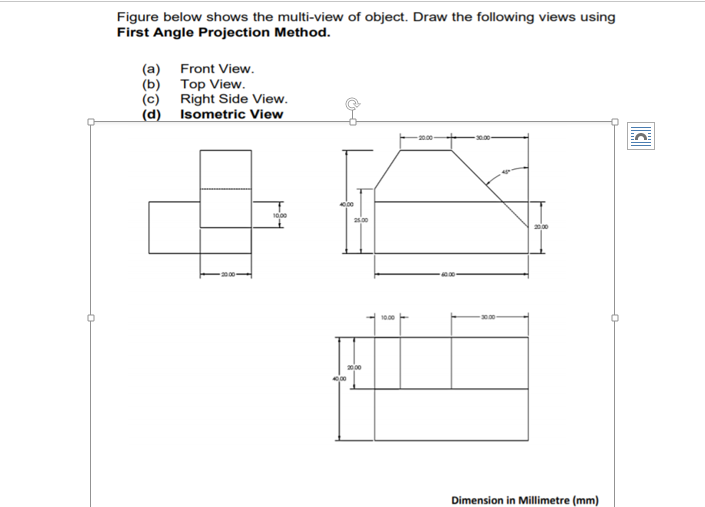 Figure below shows the multi-view of object. Draw the following views using
First Angle Projection Method.
(a) Front View.
(b) Тор View.
(c) Right Side View.
(d) Isometric View
30.00
10.00
25.00
000
Dimension in Millimetre (mm)
