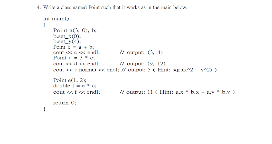 4. Write a class named Point such that it works as in the main below.
int main()
{
Point a(3, 0), b;
b.set_x(0);
b.set_y(4);
Point c = a + b;
cout << c < endl;
Point d = 3 * c;
cout << d « endl;
cout << c.norm() << endl; // output: 5 ( Hint: sqrt(x^2 + y^2) )
// output: (3, 4)
// output: (9, 12)
Point e(1, 2);
double f = e * c;
cout << f « endl;
// output: 11 ( Hint: a.x * b.x + a.y * b.y )
return 0;
}
