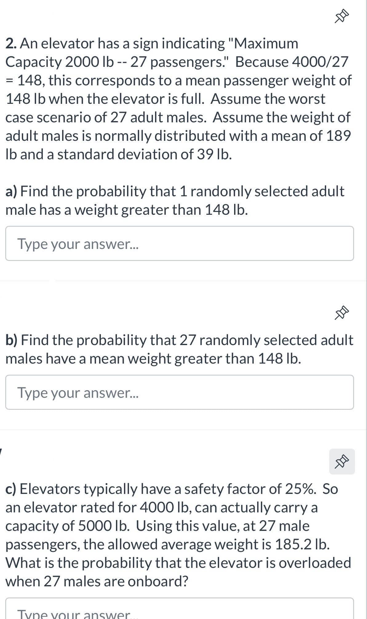 -DO
2. An elevator has a sign indicating "Maximum
Capacity 2000 lb -- 27 passengers." Because 4000/27
= 148, this corresponds to a mean passenger weight of
148 lb when the elevator is full. Assume the worst
case scenario of 27 adult males. Assume the weight of
adult males is normally distributed with a mean of 189
lb and a standard deviation of 39 lb.
a) Find the probability that 1 randomly selected adult
male has a weight greater than 148 lb.
Type your answer...
DID
b) Find the probability that 27 randomly selected adult
males have a mean weight greater than 148 lb.
Type your answer...
D-O
c) Elevators typically have a safety factor of 25%. So
an elevator rated for 4000 lb, can actually carry a
capacity of 5000 lb. Using this value, at 27 male
passengers, the allowed average weight is 185.2 lb.
What is the probability that the elevator is overloaded
when 27 males are onboard?
Type your answer