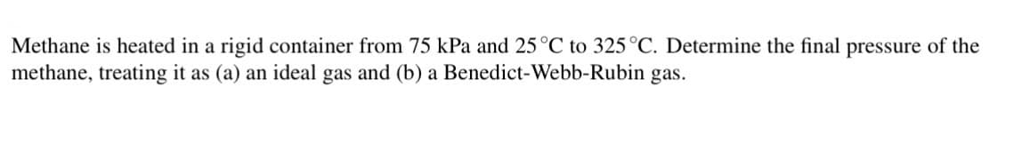 Methane is heated in a rigid container from 75 kPa and 25 °C to 325 °C. Determine the final pressure of the
methane, treating it as (a) an ideal gas and (b) a Benedict-Webb-Rubin gas.