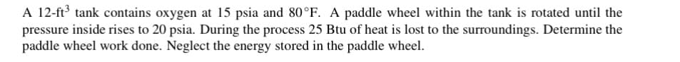 A 12-ft³ tank contains oxygen at 15 psia and 80°F. A paddle wheel within the tank is rotated until the
pressure inside rises to 20 psia. During the process 25 Btu of heat is lost to the surroundings. Determine the
paddle wheel work done. Neglect the energy stored in the paddle wheel.