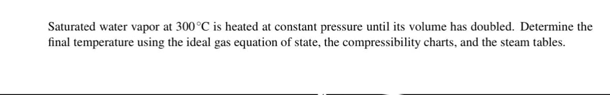 Saturated water vapor at 300 °C is heated at constant pressure until its volume has doubled. Determine the
final temperature using the ideal gas equation of state, the compressibility charts, and the steam tables.