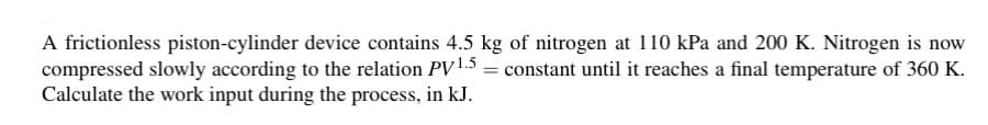 A frictionless piston-cylinder device contains 4.5 kg of nitrogen at 110 kPa and 200 K. Nitrogen is now
compressed slowly according to the relation PV 1.5= constant until it reaches a final temperature of 360 K.
Calculate the work input during the process, in kJ.