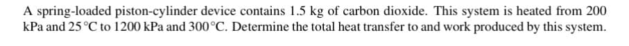 A spring-loaded piston-cylinder device contains 1.5 kg of carbon dioxide. This system is heated from 200
kPa and 25 °C to 1200 kPa and 300°C. Determine the total heat transfer to and work produced by this system.