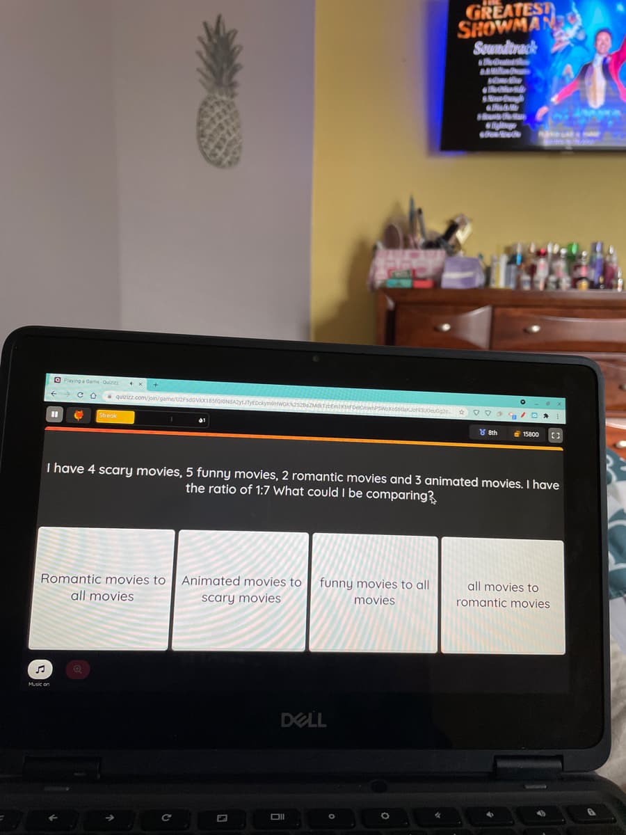 GREATEST
SHOWMA
Soundtrack
BAMil
s he
O Playing a Game-Quiziza
* quizizz.com/join/game/U2FsdGVX18sfQIONdAZytJTyEDckymon
01
Y 8th
15800
I have 4 scary movies, 5 funny movies, 2 romantic movies and 3 animated movies. I have
the ratio of 1:7 What could I be comparing?
Romantic movies to
Animated movies to
funny movies to all
all movies to
all movies
scary movies
movies
romantic movies
Music on
DELL
