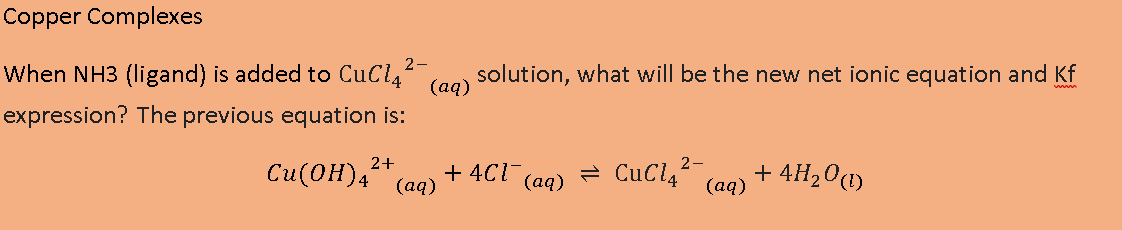 Copper Complexes
2-
When NH3 (ligand) is added to CuCl,
(ад)
solution, what will be the new net ionic equation and Kf
expression? The previous equation is:
2+
2-
Cu(OH),
+ 4CI-
(аq)
= CuCl4
+ 4H20(1)
(ад)
(ад)
