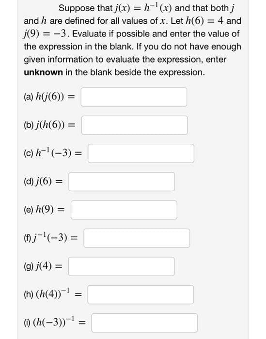 Suppose that j(x) = h-¹(x) and that both j
and h are defined for all values of x. Let h(6) = 4 and
j(9) = -3. Evaluate if possible and enter the value of
the expression in the blank. If you do not have enough
given information to evaluate the expression, enter
unknown in the blank beside the expression.
(a) h(j(6)) =
(b) j(h(6)) =
(c) h-¹(-3) =
(d) j(6) =
(e) h(9) =
(f) j-¹(-3) =
(g) j(4) =
(h) (h(4))-¹ =
(i) (h(-3))-¹ =