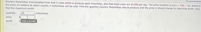 Country Motorbikes Incorporated finds that it costs $400 to produce each motorbike, and that fixed costs are $1300 per day. The price function is p(x)= 700-5x, where p
the price (in dollars) at which exactly x motorbikes will be sold. Find the quantity Country Motorbikes should produce and the price it should charge to maximize profit. Also
find the maximum profit.
40
quantity
price
profit
motorbikes
Enter a number.