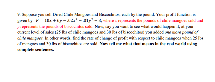 9. Suppose you sell Dried Chile Mangoes and Biscochitos, each by the pound. Your profit function is
given by P = 10x + 6y – .02x² – .01y? – 3, where x represents the pounds of chile mangoes sold and
y represents the pounds of biscochitos sold. Now, say you want to see what would happen if, at your
current level of sales (25 lbs of chile mangoes and 30 lbs of biscochitos) you added one more pound of
chile mangoes. In other words, find the rate of change of profit with respect to chile mangoes when 25 lbs
of mangoes and 30 lbs of biscochitos are sold. Now tell me what that means in the real world using
complete sentences.
