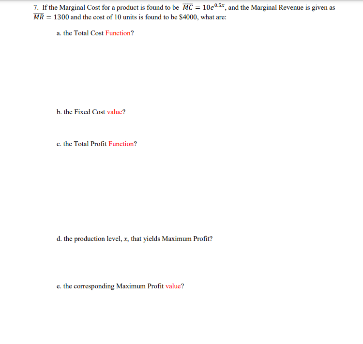 7. If the Marginal Cost for a product is found to be MC = 10e0.5%, and the Marginal Revenue is given as
MR = 1300 and the cost of 10 units is found to be $4000, what are:
a. the Total Cost Function?
b. the Fixed Cost value?
c. the Total Profit Function?
d. the production level, x, that yields Maximum Profit?
e. the corresponding Maximum Profit value?
