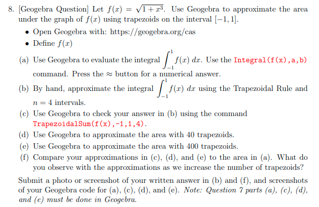 8. [Geogebra Question] Let f(x) = VI+x³. Use Geogebra to approximate the area
under the graph of f(x) using trapezoids on the interval [-1, 1].
• Open Geogebra with: https://geogebra.org/cas
• Define f(x)
(a) Use Geogebra to evaluate the integral / f(x) dr. Use the Integral (f(x),a,b)
command. Press the button for a numerical answer.
(b) By hand, approximate the integral | f(x) dx using the Trapezoidal Rule and
n = 4 intervals.
(c) Use Geogebra to check your answer in (b) using the command
TrapezoidalSum(f(x),-1,1,4).
(d) Use Geogebra to approximate the area with 40 trapezoids.
(e) Use Geogebra to approximate the area with 400 trapezoids.
(f) Compare your approximations in (c), (d), and (e) to the area in (a). What do
you observe with the approximations as we increase the number of trapezoids?
Submit a photo or screenshot of your written answer in (b) and (f), and screenshots
of your Geogebrа сode for (a), (с), (а), and (e). Note: Question 7 pаrts (a), (c), (d),
and (e) must be done in Geogebra.
