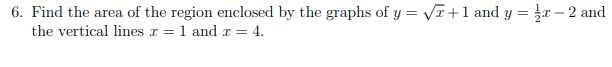6. Find the area of the region enclosed by the graphs of y = VT+1 and y = r – 2 and
the vertical lines r = 1 and r = 4.
