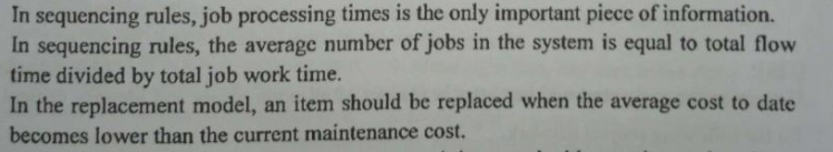 In sequencing rules, job processing times is the only important piece of information.
In sequencing rules, the average number of jobs in the system is equal to total flow
time divided by total job work time.
In the replacement model, an item should be replaced when the average cost to date
becomes lower than the current maintenance cost.
