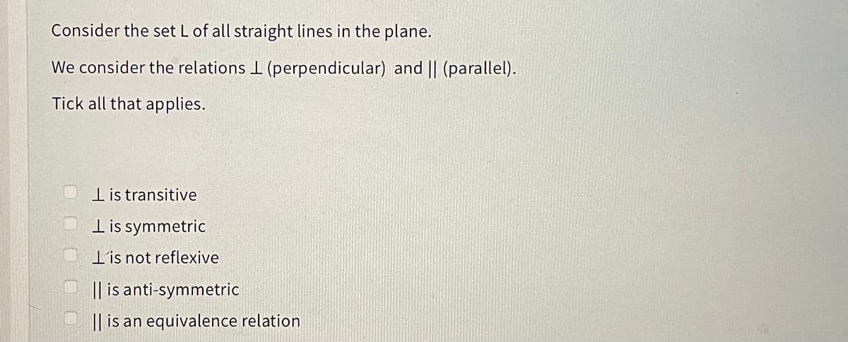 Consider the set L of all straight lines in the plane.
We consider the relations I (perpendicular) and || (parallel).
Tick all that applies.
lis transitive
Tis symmetric
T'is not reflexive
|| is anti-symmetric
|| is an equivalence relation
