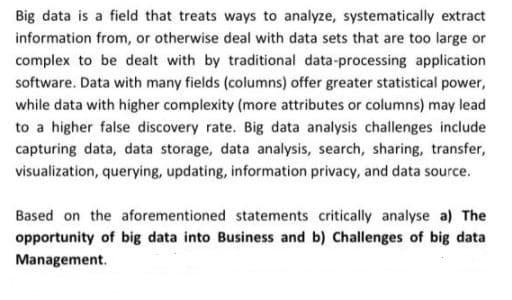 Big data is a field that treats ways to analyze, systematically extract
information from, or otherwise deal with data sets that are too large or
complex to be dealt with by traditional data-processing application
software. Data with many fields (columns) offer greater statistical power,
while data with higher complexity (more attributes or columns) may lead
to a higher false discovery rate. Big data analysis challenges include
capturing data, data storage, data analysis, search, sharing, transfer,
visualization, querying, updating, information privacy, and data source.
Based on the aforementioned statements critically analyse a) The
opportunity of big data into Business and b) Challenges of big data
Management.
