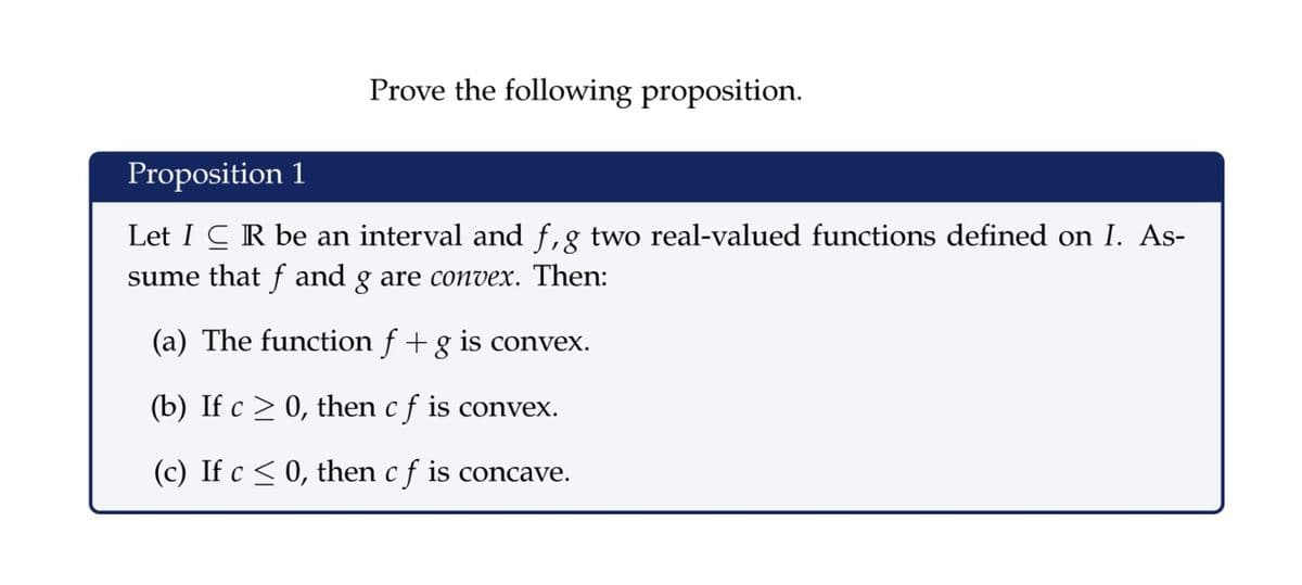 Prove the following proposition.
Proposition 1
Let I CR be an interval and f,g two real-valued functions defined on I. As-
sume that f and g are convex. Then:
(a) The function f + g is convex.
(b) If c > 0, then c f is convex.
(c) If c < 0, then c f is concave.
C
