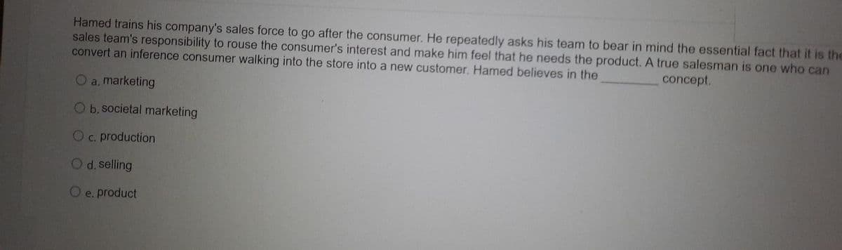 Hamed trains his company's sales force to go after the consumer. He repeatedly asks his team to bear in mind the essential fact that it is the
sales team's responsibility to rouse the consumer's interest and make him feel that he needs the product. A true salesman is one who can
convert an inference consumer walking into the store into a new customer. Hamed believes in the
concept.
a, marketing
O b. societal marketing
O c. production
O d. selling
O e. product
