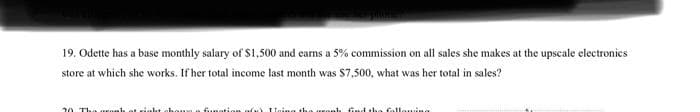 19. Odette has a base monthly salary of S1,500 and earns a 5% commission on all sales she makes at the upscale electronics
store at which she works. If her total income last month was $7,500, what was her total in sales?
