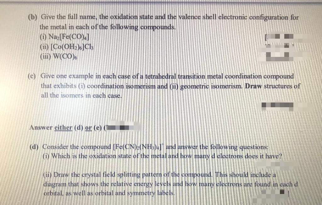 (b) Give the full name, the oxidation state and the valence shell electronic configuration for
the metal in each of the following compounds.
(1) Na[Fe(CO).]
(i) [Co(OH)]Ck
(iii) W(CO),
(c) Give one example in each case of a tetrahedral transition metal coordination compound
that exhibits (i) coordination isomerism and (ii) geometric isomerism. Draw structures of
all the isomers in each case.
Answer either (d) or (e)
(d) Consider the compound [Fe(CN);(NH:)4]" and answer the following questions:
(i) Which is the oxidation state of the metal and how many d electrons does it have?
(ii) Draw the crystal field splitting pattern of the compound. This should include a
diagram that shows the relative energy levels and how many electrons are found in cach d
orbital, as well as orbital and symmetry labels.
