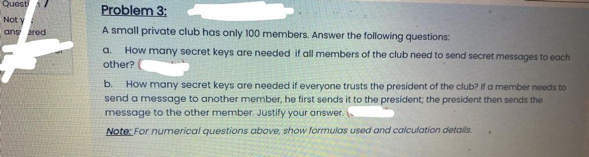 Quest A
Problem 3:
Not y
ans ared
A small private club has only 100 members. Answer the following questions:
a.
How many secret keys are needed if all members of the club need to send secret messages to each
other?
b.
How many secret keys are needed if everyone trusts the president of the club? If a member needs to
send a message to another member, he first sends it to the president; the president then sends the
message to the other member. Justify your answer.
Note: For numerical questions above, show formulas used and calculation details.
