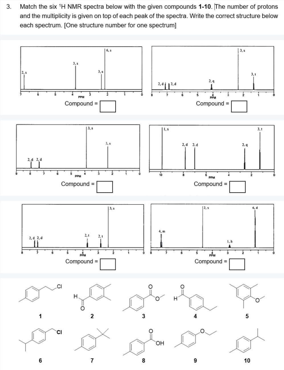 3.
Match the six 'H NMR spectra below with the given compounds 1-10. The number of protons
and the multiplicity is given on top of each peak of the spectra. Write the correct structure below
each spectrum. [One structure number for one spectrum]
6, s
3, s
3, s
3,5
2, 9
PPM
PPM
Compound =
Compound =
13.s
1,s
3, t
3, s
2, d 2. d
2. 9
2, d 2, d
PPM
PPM
Compound =
Compound
3, s
2, s
6, d
4, m
2,1
2. t
2, d 2, d
1, h
PPM
PPM
Compound =
Compound
%3D
H.
1
3
4
5
CI
HO,
7
10
