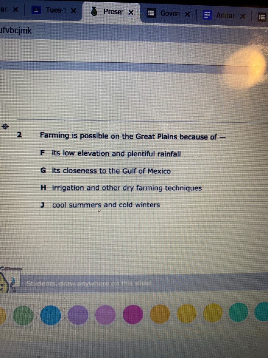 an X
Tues-1 X
Preser X
Gover X
Adrian X
ufvbcjmk
Farming is possible on the Great Plains because of-
F its low elevation and plentiful rainfall
G its closeness to the Gulf of Mexico
H irrigation and other dry farming techniques
J cool summers and cold winters
Suponts, drw anywhere on this slidet
!!
!
