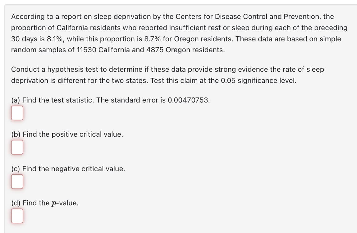 According to a report on sleep deprivation by the Centers for Disease Control and Prevention, the
proportion of California residents who reported insufficient rest or sleep during each of the preceding
30 days is 8.1%, while this proportion is 8.7% for Oregon residents. These data are based on simple
random samples of 11530 California and 4875 Oregon residents.
Conduct a hypothesis test to determine if these data provide strong evidence the rate of sleep
deprivation is different for the two states. Test this claim at the 0.05 significance level.
(a) Find the test statistic. The standard error is 0.00470753.
(b) Find the positive critical value.
(c) Find the negative critical value.
(d) Find the p-value.