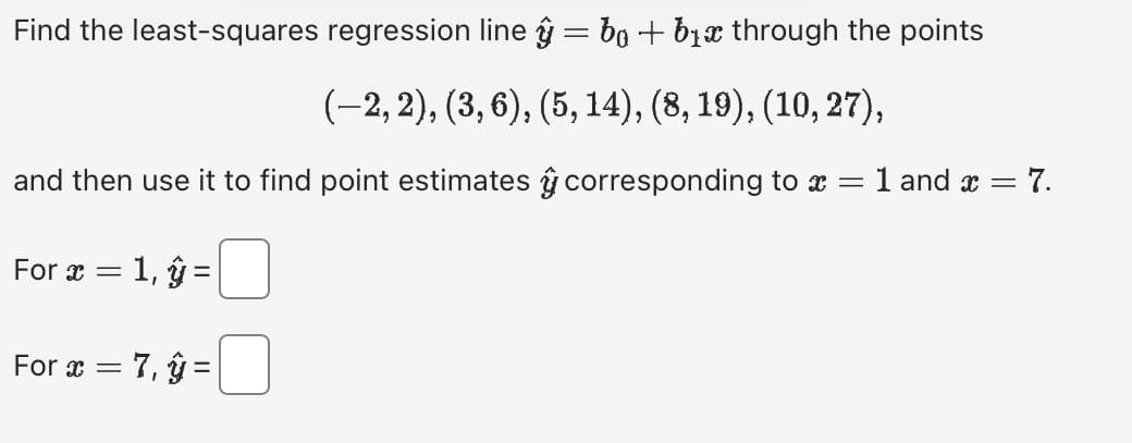 Find the least-squares regression line ŷ = ba + b₁ through the points
(−2, 2), (3, 6), (5, 14), (8, 19), (10, 27),
and then use it to find point estimates corresponding to x = 1 and x = = 7.
For x = 1, y =
For x = 7, y =