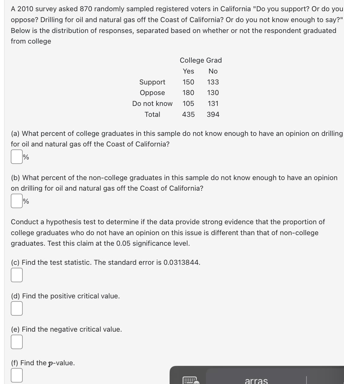 A 2010 survey asked 870 randomly sampled registered voters in California "Do you support? Or do you
oppose? Drilling for oil and natural gas off the Coast of California? Or do you not know enough to say?"
Below is the distribution of responses, separated based on whether or not the respondent graduated
from college
(a) What percent of college graduates in this sample do not know enough to have an opinion on drilling
for oil and natural gas off the Coast of California?
%
College Grad
Yes
No
(b) What percent of the non-college graduates in this sample do not know enough to have an opinion
on drilling for oil and natural gas off the Coast of California?
%
(d) Find the positive critical value.
150
133
Support
Oppose
180 130
Do not know 105 131
Total
435 394
Conduct a hypothesis test to determine if the data provide strong evidence that the proportion of
college graduates who do not have an opinion on this issue is different than that of non-college
graduates. Test this claim at the 0.05 significance level.
(c) Find the test statistic. The standard error is 0.0313844.
(e) Find the negative critical value.
(f) Find the p-value.
arras