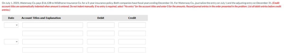 On July 1, 2025, Waterway Co. pays $16,128 to Wildhorse Insurance Co. for a 3-year insurance policy. Both companies have fiscal years ending December 31. For Waterway Co., journalize the entry on July 1 and the adjusting entry on December 31. (Credit
account titles are automatically indented when amount is entered. Do not indent manually. If no entry is required, select "No entry" for the account titles and enter O for the amounts. Record journal entries in the order presented in the problem. List all debit entries before credit
entries.)
Date
Account Titles and Explanation
Debit
Credit