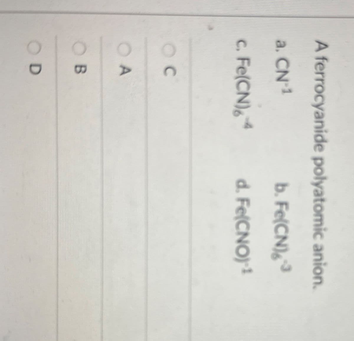 A ferrocyanide polyatomic anion.
a. CN-1
b. Fe(CN)6³
C.
Fe(CN)64
d. Fe(CNO) 1
C
OA
OB
OD