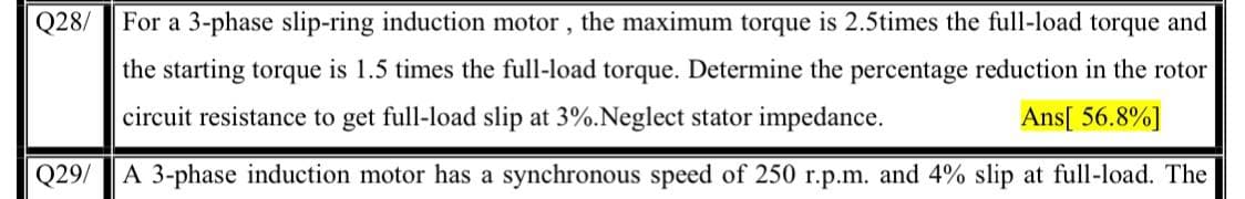 Q28/
For a 3-phase slip-ring induction motor, the maximum torque is 2.5times the full-load torque and
the starting torque is 1.5 times the full-load torque. Determine the percentage reduction in the rotor
circuit resistance to get full-load slip at 3%.Neglect stator impedance.
Ans[ 56.8%]
Q29/
A 3-phase induction motor has a synchronous speed of 250 r.p.m. and 4% slip at full-load. The
