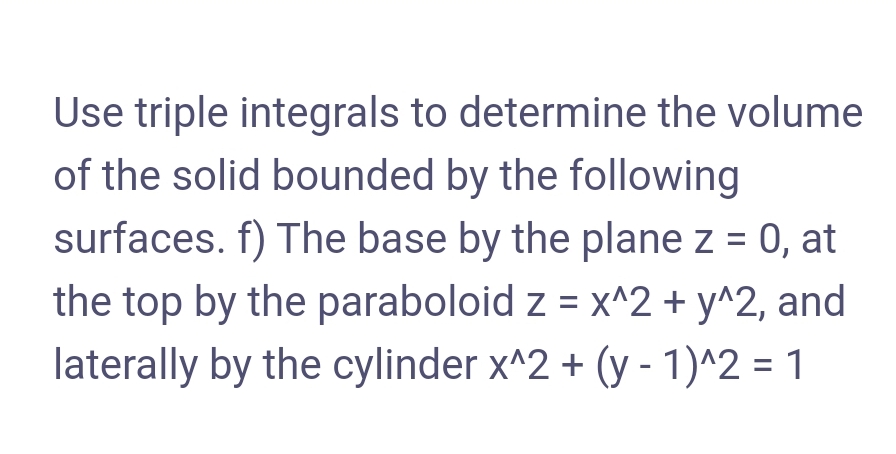 Use triple integrals to determine the volume
of the solid bounded by the following
surfaces. f) The base by the plane z = 0, at
the top by the paraboloid z = x^2 + y^2, and
laterally by the cylinder x^2 + (y - 1)^2 = 1