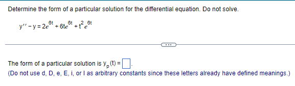 Determine the form of a particular solution for the differential equation. Do not solve.
6t
y" -y=2e + 6te
6t ,2 6t
+te
The form of a particular solution is y(t) = |
(Do not use d, D, e, E, i, or I as arbitrary constants since these letters already have defined meanings.)