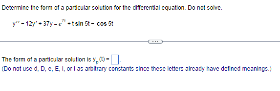 Determine the form of a particular solution for the differential equation. Do not solve.
7t
y" - 12y' +37y=e" + tsin 5t - cos 5t
The form of a particular solution is y(t) =
(Do not use d, D, e, E, i, or I as arbitrary constants since these letters already have defined meanings.)