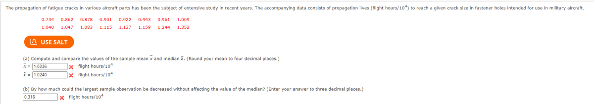 The propagation of fatigue cracks in various aircraft parts has been the subject of extensive study in recent years. The accompanying data consists of propagation lives (flight hours/104) to reach a given crack size in fastener holes intended for use in military aircraft.
0.734 0.862
0.878 0.901 0.922 0.943 0.961 1.009
1.040 1.047 1.083 1.115 1.137 1.159 1.244 1.352
USE SALT
(a) Compute and compare the values of the sample mean x and median X. (Round your mean to four decimal places.)
x = 1.0236
X flight hours/104
X = 1.0240
X flight hours/104
(b) By how much could the largest sample observation be decreased without affecting the value of the median? (Enter your answer to three decimal places.)
0.316
X flight hours/104