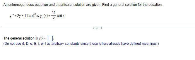 A nonhomogeneous equation and a particular solution are given. Find a general solution for the equation.
11
y'' = 2y +11 cot³x. Yp(x) = cotx
The general solution is y(x) =
(Do not use d, D, e, E, i, or I as arbitrary constants since these letters already have defined meanings.)