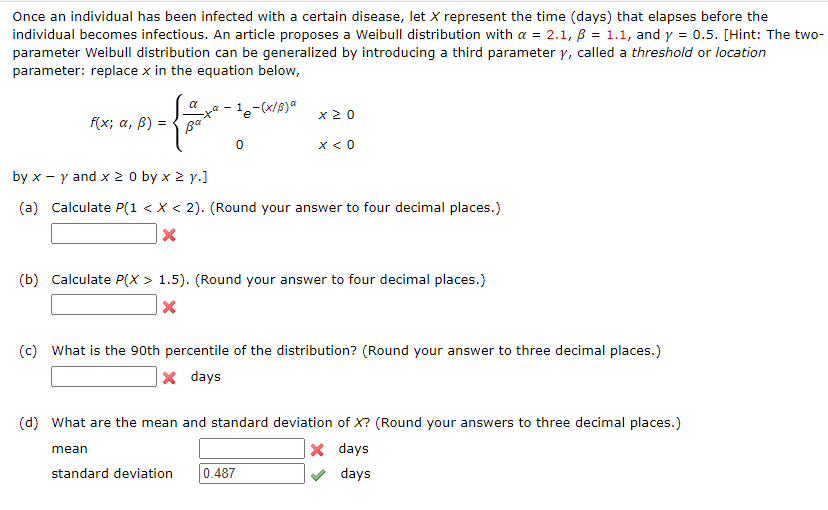 Once an individual has been infected with a certain disease, let X represent the time (days) that elapses before the
individual becomes infectious. An article proposes a Weibull distribution with a = 2.1, ß = 1.1, and y = 0.5. [Hint: The two-
parameter Weibull distribution can be generalized by introducing a third parameter y, called a threshold or location
parameter: replace x in the equation below,
f(x; a, ß) =
far to
Ba
0
-1e-(x/B) a
mean
x 20
by x - y and x ≥ 0 by x ≥ y.]
(a) Calculate P(1 < X < 2). (Round your answer to four decimal places.)
X
x < 0
(b) Calculate P(X > 1.5). (Round your answer to four decimal places.)
X
(c) What is the 90th percentile of the distribution? (Round your answer to three decimal places.)
X days
(d) What are the mean and standard deviation of X? (Round your answers to three decimal places.)
X days
days
standard deviation 0.487