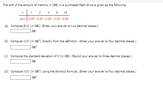 The pmf of the amount of memory X (GB) in a purchased flash drive is given as the following.
1
4
8 16
p(x) 0.05 0.20 0.25 0.30 0.20
2
(a) Compute E(X) (in GB). (Enter your answer to two decimal places.)
GB
(b) Compute V(X) (in GB2) directly from the definition. (Enter your answer to four decimal places.)
GB2
(c) Compute the standard deviation of X (in GB). (Round your answer to three decimal places.)
GB
(d) Compute V(X) (in GB2) using the shortcut formula. (Enter your answer to four decimal places.)
GB²