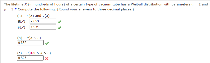 The lifetime X (in hundreds of hours) of a certain type of vacuum tube has a Weibull distribution with parameters α = 2 and
B = 3.+ Compute the following. (Round your answers to three decimal places.)
(a) E(X) and V(X)
E(X) = 2.659
V(X) = 1.931
(b) P(X ≤ 3)
0.632
(c) P(0.5 ≤ x ≤ 3)
0.527
X