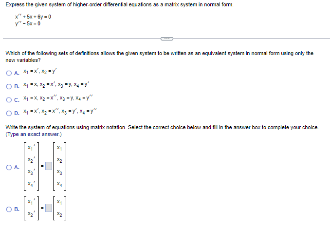 Express the given system of higher-order differential equations as a matrix system in normal form.
x" + 5x+6y=0
y" - 5x=0
Which of the following sets of definitions allows the given system to be written as an equivalent system in normal form using only the
new variables?
O A. x₁ = x¹, x₂ =y'
O B. X₁ =X, X₂=X', X3 = Y, X4=y'
OC. x₁ = x, X₂=x", X3 = Y. X4=y"
OD. x₁ = x¹, x₂ = x¹, x₂ =y', X4=y"
Write the system of equations using matrix notation. Select the correct choice below and fill in the answer box to complete your choice.
(Type an exact answer.)
O A.
O B.
X₁
X₂
x₁²
X1
x2
x3
X4
X1